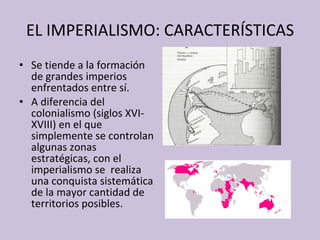EL IMPERIALISMO: CARACTERÍSTICAS Se tiende a la formación de grandes imperios enfrentados entre sí. A diferencia del colonialismo (siglos XVI-XVIII) en el que simplemente se controlan algunas zonas estratégicas, con el imperialismo se  realiza una conquista sistemática de la mayor cantidad de territorios posibles. 