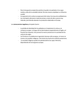 - Para la burguesía europea fue positivo al quedar encuadrada en las capas
medias y altas de la sociedad colonial. De esta manera ampliaban su influencia
y poder
- La expansión de la cultura europea permitió reducir las tasas de analfabetismo
- Las metrópolis obtuvieron materias primas y mano de obra a precio muy
reducido, permitiendo abaratar los productos elaborados en Europa.
Las consecuencias negativas principales fueron:
- La pérdida de identidad de los pobladores al implantarse la cultura y la
conducta europea. La lengua de los dominadores (especialmente el inglés y el
francés) fue impuesta. Esto provocó la menor presencia en la sociedad de las
culturas de origen.
- Las fronteras se establecieron siguiendo intereses sólo europeos, sin tener en
cuenta a los pueblos indígenas. Este hecho fue fuente de conflictos posteriores
- La sociedad indígenas quedó encuadrada dentro las capas inferiores,
dependiendo de las burguesía europea
 