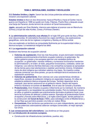 TEMA 5. IMPERIALISMO, GUERRA Y REVOLUCIÓN
3.5. Estados Unidos y Japón. fueron las dos únicas potencias extraeuropeas que
iniciaron una expansión colonial.
Estados Unidos la llevó en dos direcciones: hacia el Pacífico y hacia el Caribe: tras la
guerra con España en 1898 se quedó con Cuba, Filipinas, Puerto Rico y después ocupó
una franja de Panamá, donde terminó de construir el Canal transoceánico.
Japón, apoyado por Gran Bretaña, intervino para detener el avance ruso en Manchuria
(China) y ocupó las islas Kuriles, Corea y Formosa (Taiwán).
4. La administración colonial y sus efectos.En el siglo XIX gran parte de Asia y África
eran desconocidas. El colonialismo favoreció los viajes científicos y las exploraciones
geográficas, como las de los ingleses Livingstone y Stanley en África central.
Una vez explorado un territorio se conquistaba fácilmente por la superioridad militar y
técnica europea. La resistencia indígena fue débil.
4.1. La organización colonial
Existieron tres formas de ocupación colonial:
 Colonias de explotación. Eran las más frecuentes. el país dominador (metrópoli)
explotaba económicamente el territorio ocupado (colonia) y lo gobernaba. No
tenían gobierno propio y los europeos ejercían una verdadera política de
ocupación: un gobernador, mandos militares y numerosos funcionarios mantenían
la administración y el orden; el resto, pequeños funcionarios y soldados, solían ser
indígenas. Los colonos (familias blancas) o las compañías europeas se apropiaban
de las tierras para crear plantaciones o explotar yacimientos mineros. Empleaban
mano de obra indígena que cobraban salarios muy bajos. Se impedía a estas
colonias comerciar con otros países, ya que la metrópoli tenía la exclusiva de la
explotación económica.
 Colonias de poblamiento. Eran colonias con unas características climáticas
específicas, escasez de población indígena y/o especiales riquezas. En ellas se
establecía población blanca emigrada de Europa. También dependían de la
metrópoli, pero tenían autonomía en el gobierno interior. Dentro del Imperio
británico recibieron el nombre de dominios. Era el caso de Canadá y Australia.
 Protectorados. Eran Estados ocupados militarmente por la metrópoli. Se mantenía
su organización y se respetaban las autoridades locales. Pero la metrópoli impuso
en ellos un gobierno paralelo que prácticamente dominaba al gobierno local y que
tenía las funciones de defensa y política exterior. Ejemplos de protectorados fueron
el español y francés sobre Marruecos, y el inglés sobre Egipto, donde participó en
la construcción del Canal de Suez (1869), paso estratégico entre el Mediterráneo y
el mar Rojo que permitirá acceder a la India sin rodear África.
 Concesiones. Eran territorios que pertencían a un país independiente, pero en los
que las potencias colonizadoras obtenían ventajas comerciales. el mejor ejemplo
fue China.
5. Las consecuencias del colonialismo. Las dividimos en tres grupos:
5.1. La introducción de avances europeos.
 Construcción de infraestructuras (carreteras, puertos, etc).
4
 
