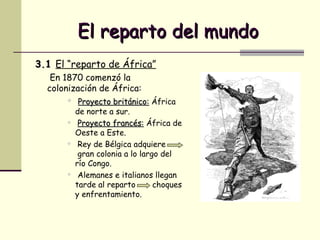 El reparto del mundo 3.1  El “reparto de África”   En 1870 comenzó la colonización de África: Proyecto británico:  África de norte a sur. Proyecto francés:  África de Oeste a Este. Rey de Bélgica adquiere  gran colonia a lo largo del río Congo.  Alemanes e italianos llegan tarde al reparto  choques y enfrentamiento. 