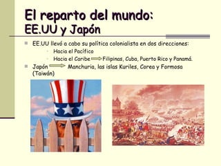El reparto del mundo:   EE.UU y Japón EE.UU llevó a cabo su política colonialista en dos direcciones: Hacia el Pacífico  Hacia el Caribe  Filipinas, Cuba, Puerto Rico y Panamá. Japón  Manchuria, las islas Kuriles, Corea y Formosa (Taiwán) 