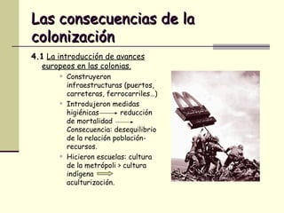 Las consecuencias de la colonización 4.1   La introducción de avances europeos en las colonias. Construyeron infraestructuras (puertos, carreteras, ferrocarriles…) Introdujeron medidas higiénicas  reducción de mortalidad  Consecuencia: desequilibrio de la relación población-recursos. Hicieron escuelas: cultura de la metrópoli > cultura indígena  aculturización. 