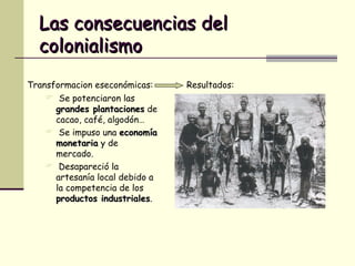 Las consecuencias del colonialismo Transformacion eseconómicas: Se potenciaron las  grandes plantaciones  de cacao, café, algodón… Se impuso una  economía monetaria  y de mercado. Desapareció la artesanía local debido a la competencia de los  productos industriales . Resultados: 