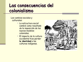 Las consecuencias del colonialismo Los cambios sociales y culturales: La estructura social cambió como resultado de la imposición de los nuevos modelos coloniales. El impacto de la cultura occidental hizo perder  la identidad  a las culturas indígenas. 