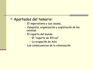 Apartados del temario: El imperialismo y sus causas. Conquista, organización y explotación de las colonias. El reparto del mundo. El “reparto de África” La ocupación de Asia Las consecuencias de la colonización. 