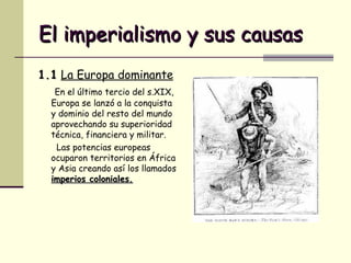 El imperialismo y sus causas 1.1   La Europa dominante   En el último tercio del s.XIX, Europa se lanzó a la conquista y dominio del resto del mundo aprovechando su superioridad técnica, financiera y militar. Las potencias europeas ocuparon territorios en África y Asia creando así los llamados  imperios coloniales. 