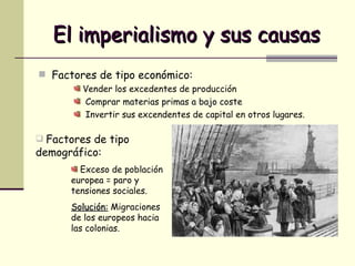 El imperialismo y sus causas Factores de tipo económico: Vender los excedentes de producción Comprar materias primas a bajo coste Invertir sus excendentes de capital en otros lugares. Factores de tipo demográfico: Exceso de población europea = paro y tensiones sociales. Solución:  Migraciones de los europeos hacia las colonias. 