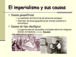 El imperialismo y sus causas Causas geopolíticas: La expansión territorial de las potencias europeas. Controlar las áreas geográficas de interés económico o estratégico. Causas de tipo ideológico: La superioridad de los pueblos civilizados sobre los indígenas (misión civilizadora)  Racismo 