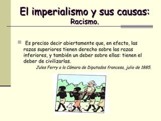 El imperialismo y sus causas:   Racismo. Es preciso decir abiertamente que, en efecto, las razas superiores tienen derecho sobre las razas inferiores, y también un deber sobre ellas: tienen el deber de civilizarlas. Jules Ferry a la Cámara de Diputados francesa, julio de 1885. 