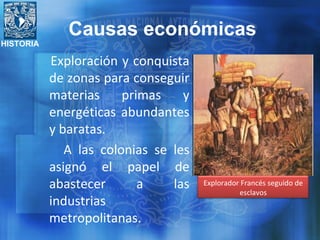 HISTORIA
Exploración y conquista
de zonas para conseguir
materias primas y
energéticas abundantes
y baratas.
A las colonias se les
asignó el papel de
abastecer a las
industrias
metropolitanas.
Explorador Francés seguido de
esclavos
Causas económicas
 