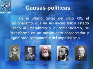 HISTORIA
En el último tercio del siglo XIX, el
nacionalismo, que en sus inicios había estado
ligado al liberalismo y al romanticismo, se
transformó en un movimiento conservador y
significado componente del imperialismo.
Bismarck Chamberlain Leopoldo II Jules Ferry Cecil Rhodes
Causas políticas
 