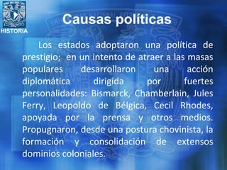 HISTORIA
Los estados adoptaron una política de
prestigio; en un intento de atraer a las masas
populares desarrollaron una acción
diplomática dirigida por fuertes
personalidades: Bismarck, Chamberlain, Jules
Ferry, Leopoldo de Bélgica, Cecil Rhodes,
apoyada por la prensa y otros medios.
Propugnaron, desde una postura chovinista, la
formación y consolidación de extensos
dominios coloniales.
Causas políticas
 