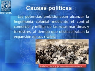 HISTORIA
Las potencias ambicionaban alcanzar la
hegemonía colonial mediante el control
comercial y militar de las rutas marítimas y
terrestres, al tiempo que obstaculizaban la
expansión de sus rivales.
Soldados rusos y japoneses en un combate
Causas políticas
 