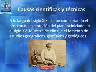 HISTORIA
A lo largo del siglo XIX, se fue completando el
proceso de exploración del planeta iniciado en
el siglo XV. Muestra de ello fue el fomento de
estudios geográficos, geofísicos y geológicos.
Livingstone
Causas científicas y técnicas
 