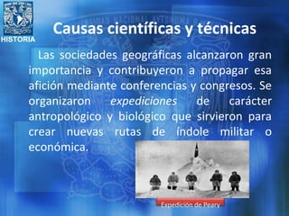 HISTORIA
Las sociedades geográficas alcanzaron gran
importancia y contribuyeron a propagar esa
afición mediante conferencias y congresos. Se
organizaron expediciones de carácter
antropológico y biológico que sirvieron para
crear nuevas rutas de índole militar o
económica.
Expedición de Peary
Causas científicas y técnicas
 