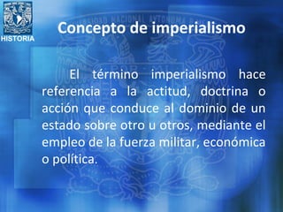 HISTORIA
Concepto de imperialismo
El término imperialismo hace
referencia a la actitud, doctrina o
acción que conduce al dominio de un
estado sobre otro u otros, mediante el
empleo de la fuerza militar, económica
o política.
 