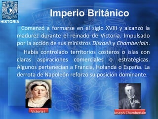 HISTORIA
Comenzó a formarse en el siglo XVIII y alcanzó la
madurez durante el reinado de Victoria. Impulsado
por la acción de sus ministros Disraeli y Chamberlain.
Había controlado territorios costeros o islas con
claras aspiraciones comerciales o estratégicas.
Algunos pertenecían a Francia, Holanda o España. La
derrota de Napoleón reforzó su posición dominante.
Victoria I Joseph Chamberlain
Imperio Británico
 