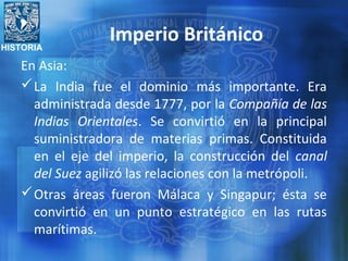 HISTORIA
Imperio Británico
En Asia:
La India fue el dominio más importante. Era
administrada desde 1777, por la Compañía de las
Indias Orientales. Se convirtió en la principal
suministradora de materias primas. Constituida
en el eje del imperio, la construcción del canal
del Suez agilizó las relaciones con la metrópoli.
Otras áreas fueron Málaca y Singapur; ésta se
convirtió en un punto estratégico en las rutas
marítimas.
 