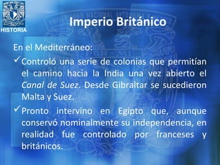 HISTORIA
Imperio Británico
En el Mediterráneo:
Controló una serie de colonias que permitían
el camino hacia la India una vez abierto el
Canal de Suez. Desde Gibraltar se sucedieron
Malta y Suez.
Pronto intervino en Egipto que, aunque
conservó nominalmente su independencia, en
realidad fue controlado por franceses y
británicos.
 