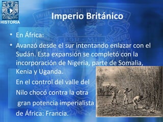 HISTORIA
Imperio Británico
• En África:
• Avanzó desde el sur intentando enlazar con el
Sudán. Esta expansión se completó con la
incorporación de Nigeria, parte de Somalia,
Kenia y Uganda.
En el control del valle del
Nilo chocó contra la otra
gran potencia imperialista
de África: Francia.
 