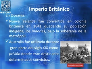 HISTORIA
Imperio Británico
En Oceanía:
Nueva Zelanda fue convertida en colonia
británica en 1841 quedando su población
indígena, los maoríes, bajo la soberanía de la
metrópoli.
Australia fue utilizada durante
gran parte del siglo XIX como
prisión donde eran destinados
determinados convictos.
Maories de linoMaories de lino
 