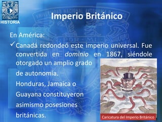 HISTORIA
Imperio Británico
En América:
Canadá redondeó este imperio universal. Fue
convertida en dominio en 1867, siéndole
otorgado un amplio grado
de autonomía.
Honduras, Jamaica o
Guayana constituyeron
asimismo posesiones
británicas. Caricatura del Imperio BritánicoCaricatura del Imperio Británico
 