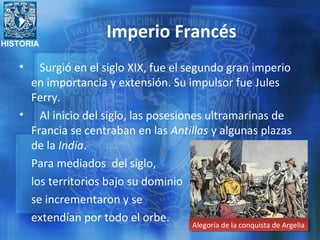 HISTORIA
Imperio Francés
• Surgió en el siglo XIX, fue el segundo gran imperio
en importancia y extensión. Su impulsor fue Jules
Ferry.
• Al inicio del siglo, las posesiones ultramarinas de
Francia se centraban en las Antillas y algunas plazas
de la India.
Para mediados del siglo,
los territorios bajo su dominio
se incrementaron y se
extendían por todo el orbe.
Alegoría de la conquista de ArgeliaAlegoría de la conquista de Argelia
 