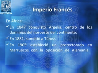 HISTORIA
En África:
En 1847 conquistó Argelia, centro de los
dominios del noroeste del continente.
En 1881, sometió a Túnez.
En 1905 estableció un protectorado en
Marruecos con la oposición de Alemania.
Imperio Francés
 