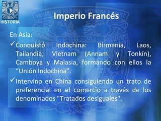 HISTORIA
Imperio Francés
En Asia:
Conquistó Indochina: Birmania, Laos,
Tailandia, Vietnam (Annam y Tonkín),
Camboya y Malasia, formando con ellos la
“Unión Indochina”.
Intervino en China consiguiendo un trato de
preferencial en el comercio a través de los
denominados "Tratados desiguales".
 