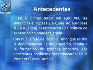 HISTORIA
En el último tercio del siglo XIX, las
potencias europeas y algunas no europeas
(USA y Japón) desarrollaron una política de
expansión colonial acelerada.
Esta nueva fase del colonialismo, que recibe
la denominación de imperialismo, tendía a
la formación de grandes imperios. Los
constantes conflictos desembocaron en la
Primera Guerra Mundial.
Antecedentes
 