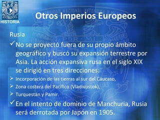 HISTORIA
Otros Imperios Europeos
Rusia
No se proyectó fuera de su propio ámbito
geográfico y buscó su expansión terrestre por
Asia. La acción expansiva rusa en el siglo XIX
se dirigió en tres direcciones:
 Incorporación de las tierras al sur del Cáucaso,
 Zona costera del Pacífico (Vladivostok),
 Turquestán y Pamir.
En el intento de dominio de Manchuria, Rusia
será derrotada por Japón en 1905.
 
