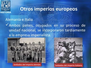 HISTORIA
Otros imperios europeos
Alemania e Italia
Ambos países, ocupados en su proceso de
unidad nacional, se incorporaron tardíamente
a la empresa imperialista.
Soldados del imperio alemánSoldados del imperio alemán Soldados del imperio italianoSoldados del imperio italiano
 