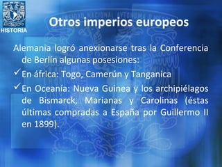 HISTORIA
Otros imperios europeos
Alemania logró anexionarse tras la Conferencia
de Berlín algunas posesiones:
En áfrica: Togo, Camerún y Tanganica
En Oceanía: Nueva Guinea y los archipiélagos
de Bismarck, Marianas y Carolinas (éstas
últimas compradas a España por Guillermo II
en 1899).
 