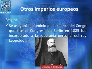 HISTORIA
Otros imperios europeos
Bélgica:
Se aseguró el dominio de la cuenca del Congo
que tras el Congreso de Berlín en 1885 fue
incorporado a la soberanía personal del rey
Leopoldo II.
Leopoldo II de BélgicaLeopoldo II de Bélgica
 