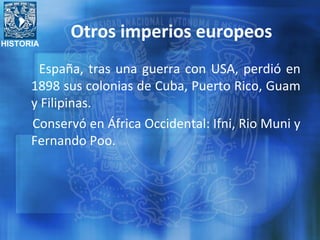 HISTORIA
Otros imperios europeos
España, tras una guerra con USA, perdió en
1898 sus colonias de Cuba, Puerto Rico, Guam
y Filipinas.
Conservó en África Occidental: Ifni, Rio Muni y
Fernando Poo.
 