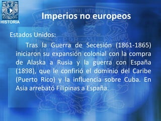 HISTORIA
Imperios no europeos
Estados Unidos:
Tras la Guerra de Secesión (1861-1865)
iniciaron su expansión colonial con la compra
de Alaska a Rusia y la guerra con España
(1898), que le confirió el dominio del Caribe
(Puerto Rico) y la influencia sobre Cuba. En
Asia arrebató Filipinas a España.
 