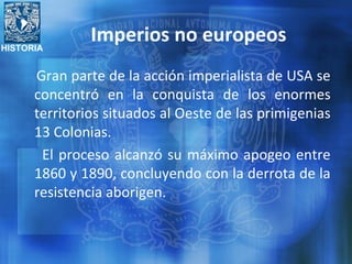 HISTORIA
Imperios no europeos
Gran parte de la acción imperialista de USA se
concentró en la conquista de los enormes
territorios situados al Oeste de las primigenias
13 Colonias.
El proceso alcanzó su máximo apogeo entre
1860 y 1890, concluyendo con la derrota de la
resistencia aborigen.
 