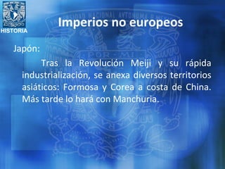 HISTORIA
Imperios no europeos
Japón:
Tras la Revolución Meiji y su rápida
industrialización, se anexa diversos territorios
asiáticos: Formosa y Corea a costa de China.
Más tarde lo hará con Manchuria.
 