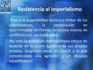 HISTORIA
Resistencia al imperialismo
Pese a la superioridad técnica y militar de los
colonizadores, la penetración en
determinados territorios no estuvo exenta de
conflictos con sus habitantes.
No toda la población metropolitana estuvo de
acuerdo en la acción agresiva de sus propios
estados. Surgieron voces en contra a lo que
consideraban una agresión y un despojo
injustificables.
 