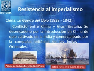 HISTORIA
Resistencia al imperialismo
China: La Guerra del Opio (1839 - 1842)
Conflicto entre China y Gran Bretaña. Se
desencadeno por la introducción en China de
opio cultivado en la India y comercializado por
la compañía británica de las Indias
Orientales.
Palacio de la ciudad prohibida de PekínPalacio de la ciudad prohibida de Pekín Batalla Naval en la guerra del OpioBatalla Naval en la guerra del Opio
 