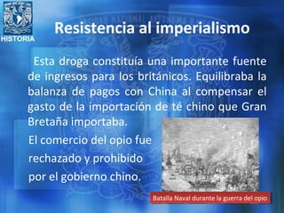 HISTORIA
Resistencia al imperialismo
Esta droga constituía una importante fuente
de ingresos para los británicos. Equilibraba la
balanza de pagos con China al compensar el
gasto de la importación de té chino que Gran
Bretaña importaba.
El comercio del opio fue
rechazado y prohibido
por el gobierno chino.
Batalla Naval durante la guerra del opioBatalla Naval durante la guerra del opio
 