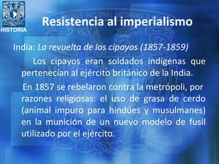 HISTORIA
Resistencia al imperialismo
India: La revuelta de los cipayos (1857-1859)
Los cipayos eran soldados indígenas que
pertenecían al ejército británico de la India.
En 1857 se rebelaron contra la metrópoli, por
razones religiosas: el uso de grasa de cerdo
(animal impuro para hindúes y musulmanes)
en la munición de un nuevo modelo de fusil
utilizado por el ejército.
 