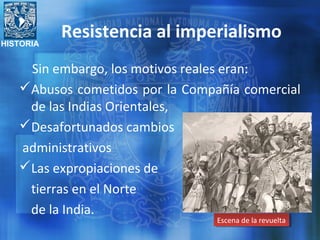 HISTORIA
Resistencia al imperialismo
Sin embargo, los motivos reales eran:
Abusos cometidos por la Compañía comercial
de las Indias Orientales,
Desafortunados cambios
administrativos
Las expropiaciones de
tierras en el Norte
de la India.
Escena de la revueltaEscena de la revuelta
 