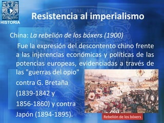 HISTORIA
Resistencia al imperialismo
China: La rebelión de los bóxers (1900)
Fue la expresión del descontento chino frente
a las injerencias económicas y políticas de las
potencias europeas, evidenciadas a través de
las "guerras del opio"
contra G. Bretaña
(1839-1842 y
1856-1860) y contra
Japón (1894-1895). Rebelión de los bóxersRebelión de los bóxers
 