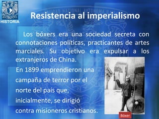 HISTORIA
Resistencia al imperialismo
Los bóxers era una sociedad secreta con
connotaciones políticas, practicantes de artes
marciales. Su objetivo era expulsar a los
extranjeros de China.
En 1899 emprendieron una
campaña de terror por el
norte del país que,
inicialmente, se dirigió
contra misioneros cristianos.
BóxerBóxer
 
