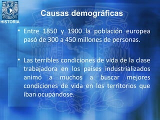 HISTORIA
• Entre 1850 y 1900 la población europea
pasó de 300 a 450 millones de personas.
• Las terribles condiciones de vida de la clase
trabajadora en los países industrializados
animó a muchos a buscar mejores
condiciones de vida en los territorios que
iban ocupándose.
Causas demográficas
 