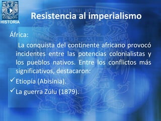 HISTORIA
Resistencia al imperialismo
África:
La conquista del continente africano provocó
incidentes entre las potencias colonialistas y
los pueblos nativos. Entre los conflictos más
significativos, destacaron:
Etiopía (Abisinia).
La guerra Zúlu (1879).
 