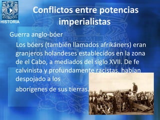 HISTORIA
Conflictos entre potencias
imperialistas
Guerra anglo-bóer
Los bóers (también llamados afrikáners) eran
granjeros holandeses establecidos en la zona
de el Cabo, a mediados del siglo XVII. De fe
calvinista y profundamente racistas, habían
despojado a los
aborígenes de sus tierras.
 