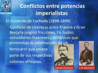 HISTORIA
Conflictos entre potencias
imperialistas
El incidente de Fachoda (1898-1899)
Conflicto de intereses entre Francia y Gran
Bretaña originó fricciones. En Sudán,
coincidieron franceses y británicos que
pretendían la construcción de un
ferrocarril que uniese
parte de sus respectivas
colonias africanas.
J. B. MarchandJ. B. MarchandHoratio KitchenerHoratio Kitchener
 