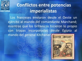 HISTORIA
Conflictos entre potencias
imperialistas
Los franceses enviaron desde el Oeste un
ejército al mando del comandante Marchand;
mientras que los británicos hicieron lo propio
con tropas incorporadas desde Egipto al
mando del general Kitchener.
 